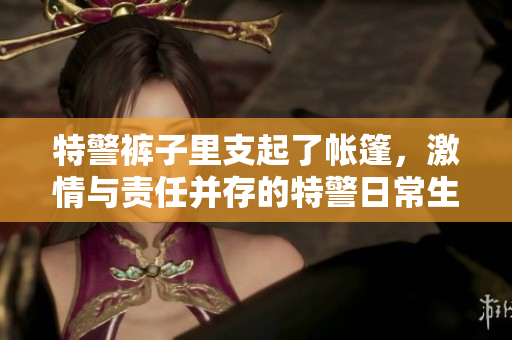 特警褲子里支起了帳篷，激情與責(zé)任并存的特警日常生活展示