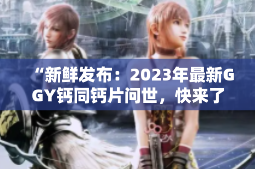 “新鮮發(fā)布：2023年最新GGY鈣同鈣片問世，快來了解最新配方！”