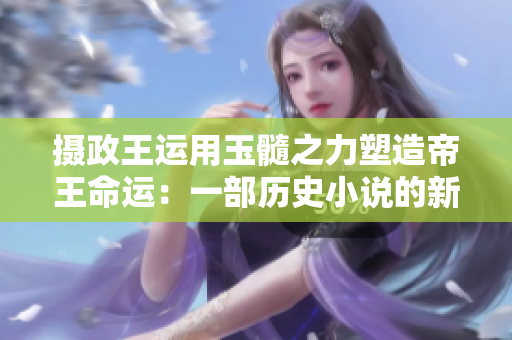 攝政王運用玉髓之力塑造帝王命運：一部歷史小說的新篇章