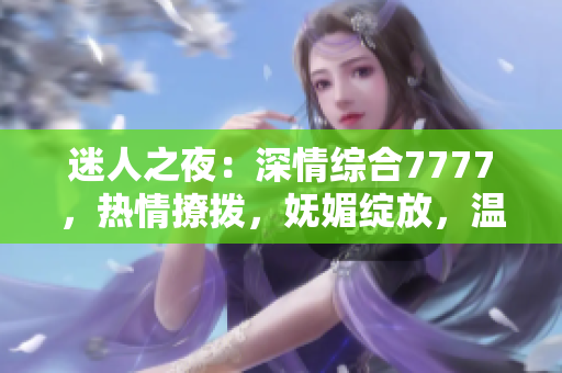 迷人之夜：深情綜合7777，熱情撩撥，嫵媚綻放，溫柔如水