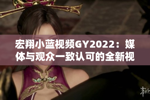 宏翔小藍(lán)視頻GY2022：媒體與觀眾一致認(rèn)可的全新視聽體驗(yàn)