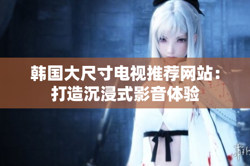韓國大尺寸電視推薦網(wǎng)站：打造沉浸式影音體驗