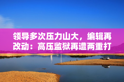 領(lǐng)導(dǎo)多次壓力山大，編輯再改動：高壓監(jiān)獄再遭兩重打擊