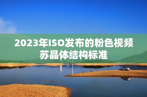 2023年ISO發(fā)布的粉色視頻蘇晶體結(jié)構(gòu)標(biāo)準(zhǔn)