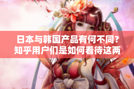 日本與韓國產(chǎn)品有何不同？知乎用戶們是如何看待這兩國產(chǎn)品的？