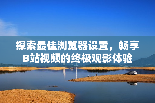探索最佳瀏覽器設(shè)置，暢享B站視頻的終極觀影體驗