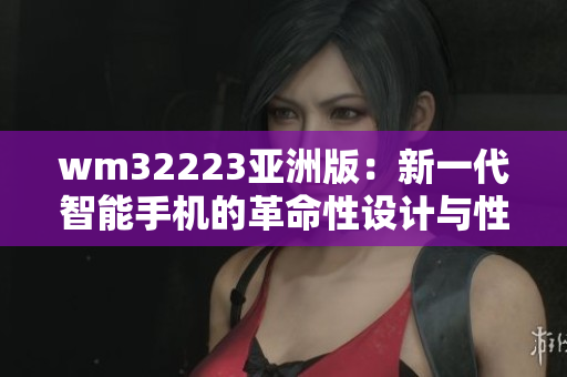 wm32223亞洲版：新一代智能手機的革命性設(shè)計與性能提升