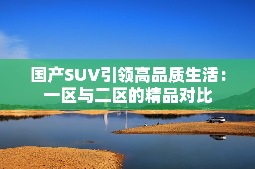 國(guó)產(chǎn)SUV引領(lǐng)高品質(zhì)生活：一區(qū)與二區(qū)的精品對(duì)比
