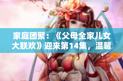家庭團(tuán)聚：《父母全家兒女大聯(lián)歡》迎來(lái)第14集，溫馨親情故事繼續(xù)上演