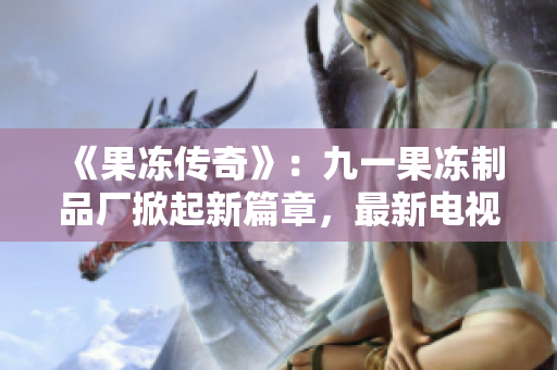 《果凍傳奇》：九一果凍制品廠掀起新篇章，最新電視劇引領(lǐng)甜蜜觀劇風(fēng)潮