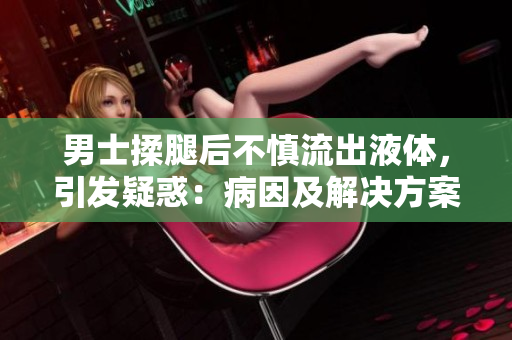 男士揉腿后不慎流出液體，引發(fā)疑惑：病因及解決方案？