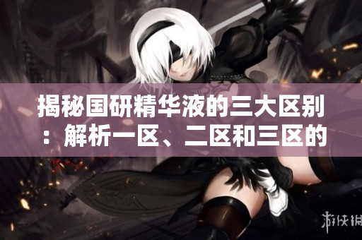 揭秘國(guó)研精華液的三大區(qū)別：解析一區(qū)、二區(qū)和三區(qū)的特點(diǎn)、功效及適用對(duì)象