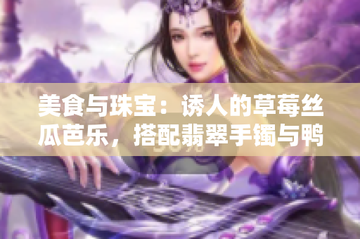 美食與珠寶：誘人的草莓絲瓜芭樂，搭配翡翠手鐲與鴨脖美味