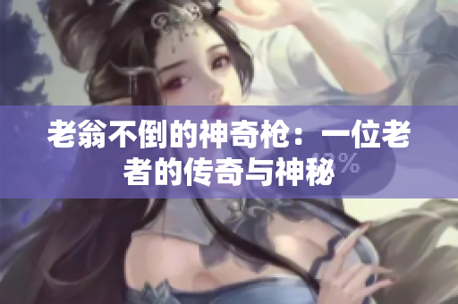 老翁不倒的神奇槍：一位老者的傳奇與神秘