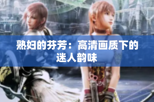熟婦的芬芳：高清畫質(zhì)下的迷人韻味