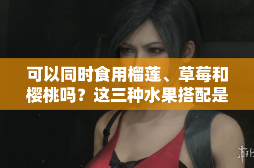 可以同時食用榴蓮、草莓和櫻桃嗎？這三種水果搭配是否安全？