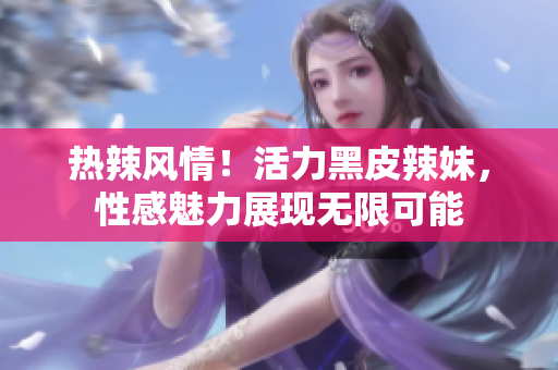 熱辣風(fēng)情！活力黑皮辣妹，性感魅力展現(xiàn)無(wú)限可能