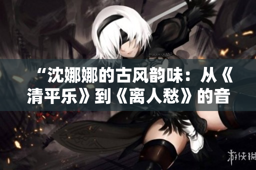 “沈娜娜的古風(fēng)韻味：從《清平樂》到《離人愁》的音樂探索與突破”
