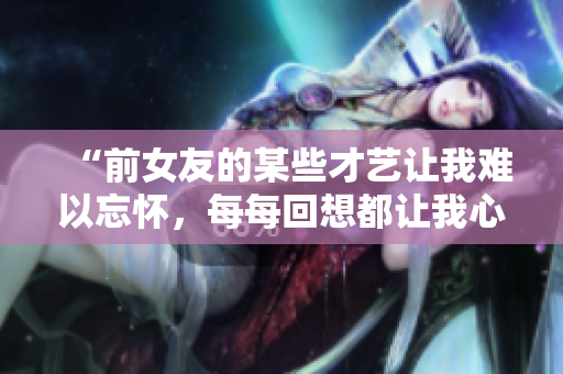 “前女友的某些才藝讓我難以忘懷，每每回想都讓我心跳加速！”