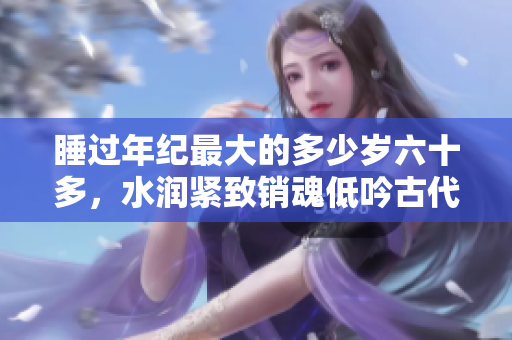 睡過(guò)年紀(jì)最大的多少歲六十多，水潤(rùn)緊致銷魂低吟古代，水潤(rùn)緊致銷魂低吟，說(shuō)說(shuō)都是怎么的干對(duì)象的，睡眠を取らなくてもいい，睡覺(jué)抓著小雞一晚上會(huì)怎樣836