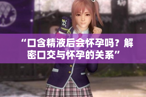 “口含精液后會(huì)懷孕嗎？解密口交與懷孕的關(guān)系”