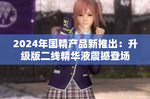 2024年國(guó)精產(chǎn)品新推出：升級(jí)版二線精華液震撼登場(chǎng)