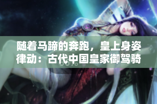 隨著馬蹄的奔跑，皇上身姿律動(dòng)：古代中國(guó)皇家御駕騎術(shù)的文化意義