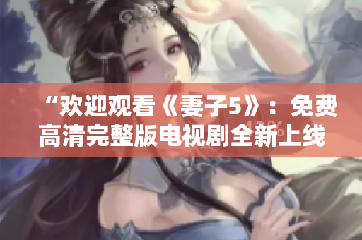 “歡迎觀看《妻子5》：免費(fèi)高清完整版電視劇全新上線，精彩內(nèi)容盡在其中！”