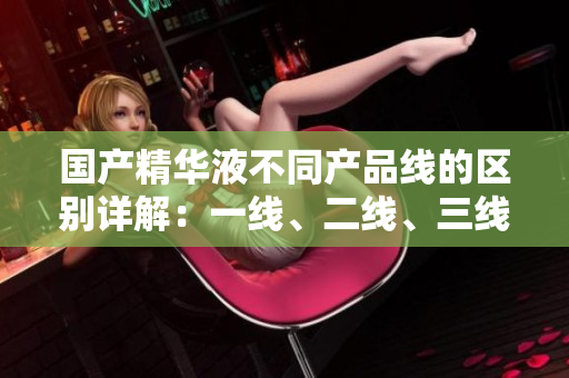 國產(chǎn)精華液不同產(chǎn)品線的區(qū)別詳解：一線、二線、三線有何差異？