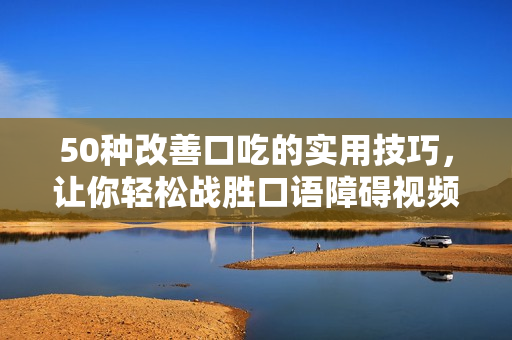 50種改善口吃的實(shí)用技巧，讓你輕松戰(zhàn)勝口語障礙視頻分享