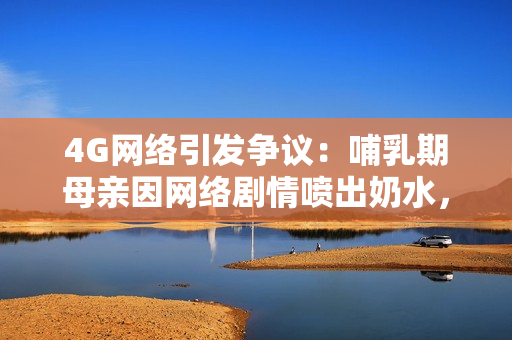 4G網(wǎng)絡(luò)引發(fā)爭(zhēng)議：哺乳期母親因網(wǎng)絡(luò)劇情噴出奶水，社會(huì)熱議