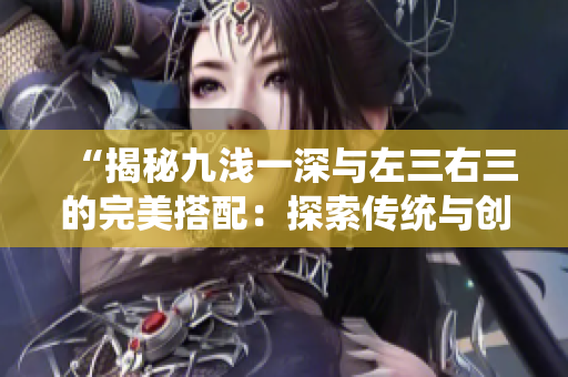 “揭秘九淺一深與左三右三的完美搭配：探索傳統(tǒng)與創(chuàng)新的融合之道”