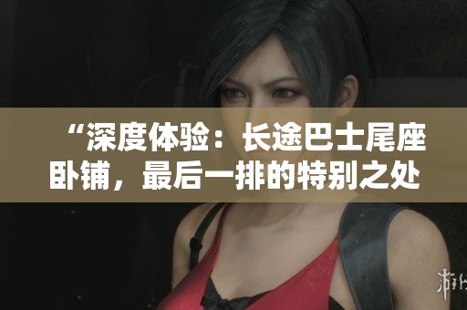 “深度體驗：長途巴士尾座臥鋪，最后一排的特別之處”