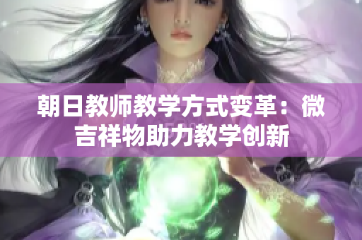 朝日教師教學(xué)方式變革：微吉祥物助力教學(xué)創(chuàng)新