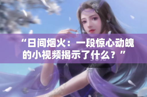 “日間煙火：一段驚心動魄的小視頻揭示了什么？”
