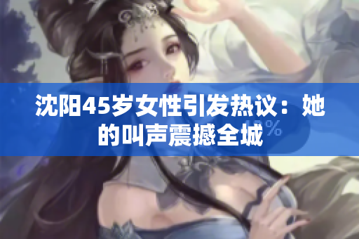 沈陽45歲女性引發(fā)熱議：她的叫聲震撼全城
