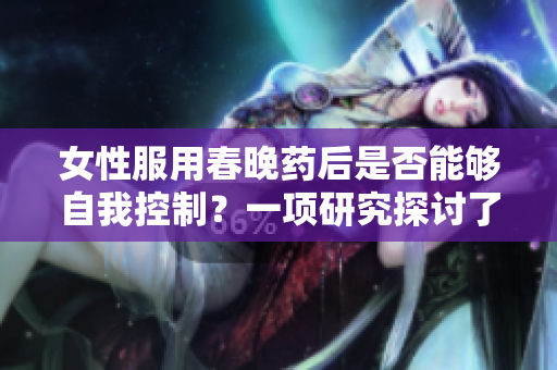女性服用春晚藥后是否能夠自我控制？一項研究探討了藥物對女性行為的影響