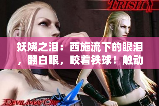 妖嬈之淚：西施流下的眼淚，翻白眼，咬著鐵球！觸動你的心弦