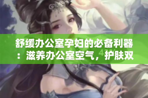 舒緩辦公室孕婦的必備利器：滋養(yǎng)辦公室空氣，護(hù)膚雙管齊下