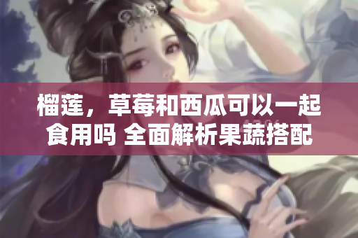 榴蓮，草莓和西瓜可以一起食用嗎 全面解析果蔬搭配的科學原理