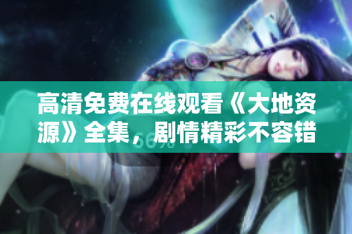 高清免費在線觀看《大地資源》全集，劇情精彩不容錯過