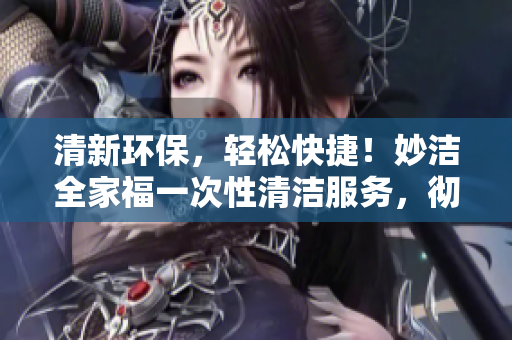 清新環(huán)保，輕松快捷！妙潔全家福一次性清潔服務(wù)，徹底清掃家中煩惱，煥然一新！