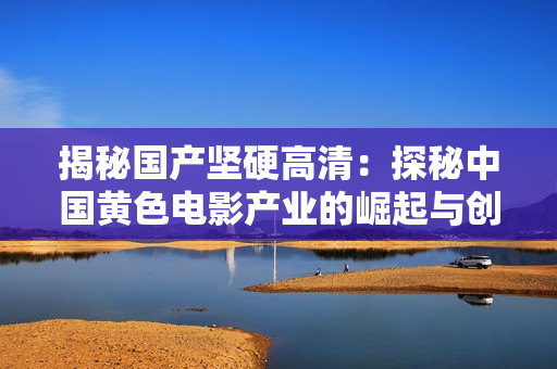 揭秘國產(chǎn)堅(jiān)硬高清：探秘中國黃色電影產(chǎn)業(yè)的崛起與創(chuàng)新