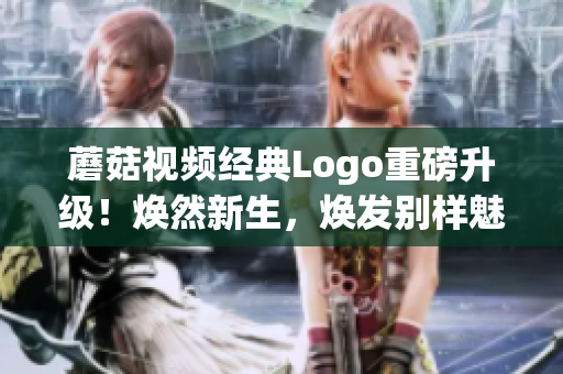 蘑菇視頻經典Logo重磅升級！煥然新生，煥發(fā)別樣魅力