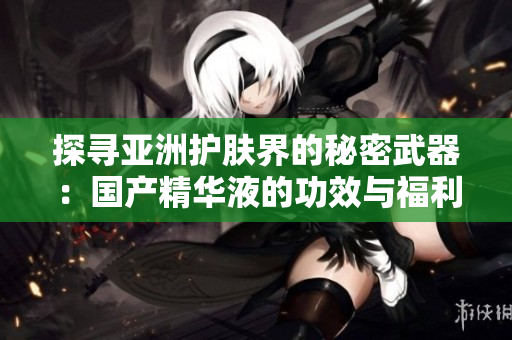 探尋亞洲護(hù)膚界的秘密武器：國(guó)產(chǎn)精華液的功效與福利全揭秘！