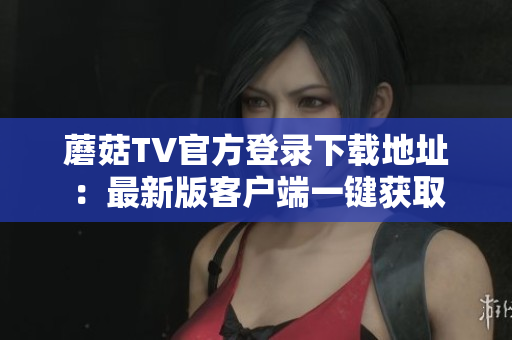 蘑菇TV官方登錄下載地址：最新版客戶端一鍵獲取