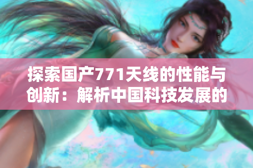 探索國產(chǎn)771天線的性能與創(chuàng)新：解析中國科技發(fā)展的里程碑