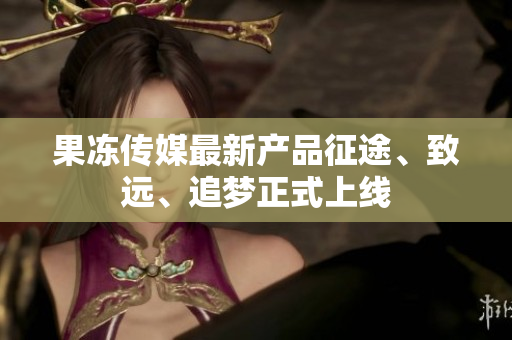 果凍傳媒最新產(chǎn)品征途、致遠(yuǎn)、追夢正式上線