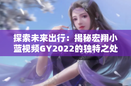探索未來(lái)出行：揭秘宏翔小藍(lán)視頻GY2022的獨(dú)特之處，引領(lǐng)智能交通新風(fēng)潮