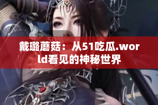 戴璐蘑菇：從51吃瓜.world看見(jiàn)的神秘世界